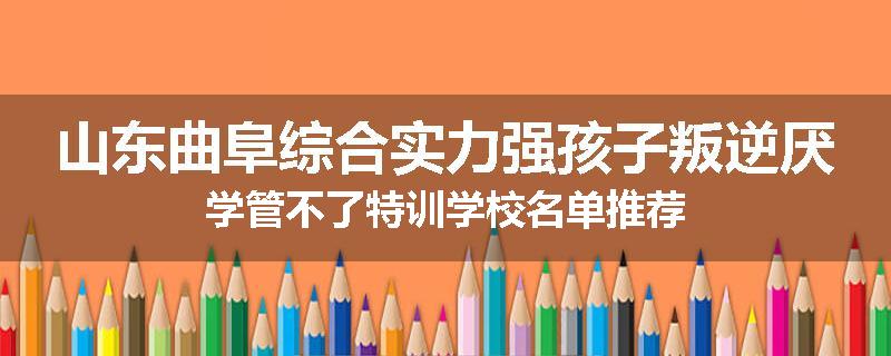 山东曲阜综合实力强孩子叛逆厌学管不了特训学校名单推荐