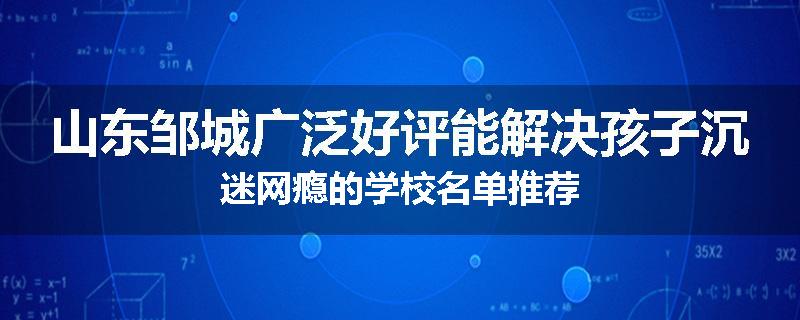 山东邹城广泛好评能解决孩子沉迷网瘾的学校名单推荐