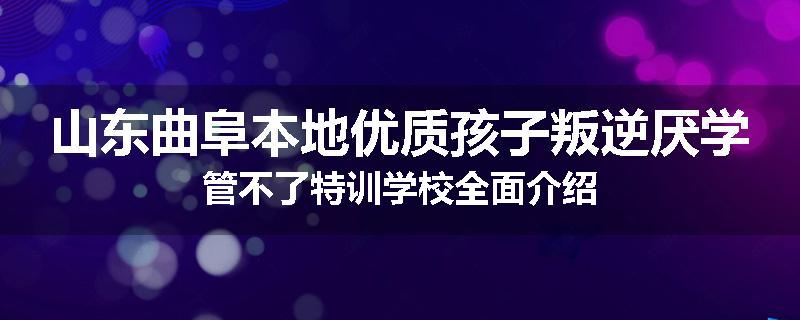 山东曲阜本地优质孩子叛逆厌学管不了特训学校全面介绍
