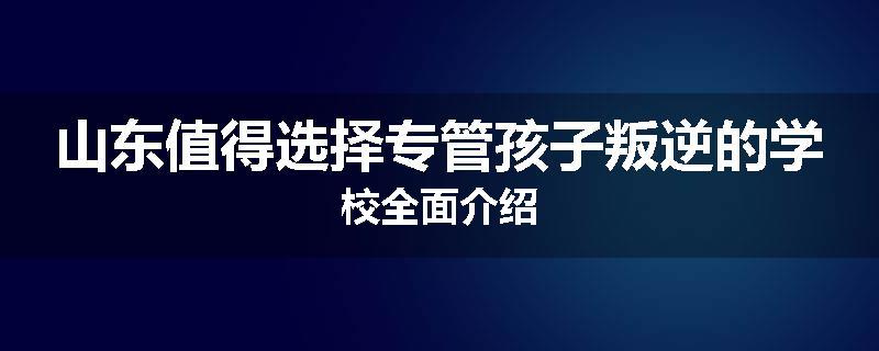 山东值得选择专管孩子叛逆的学校全面介绍