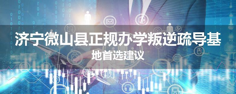 济宁微山县正规办学叛逆疏导基地首选建议