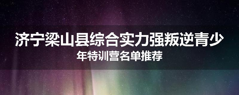 济宁梁山县综合实力强叛逆青少年特训营名单推荐