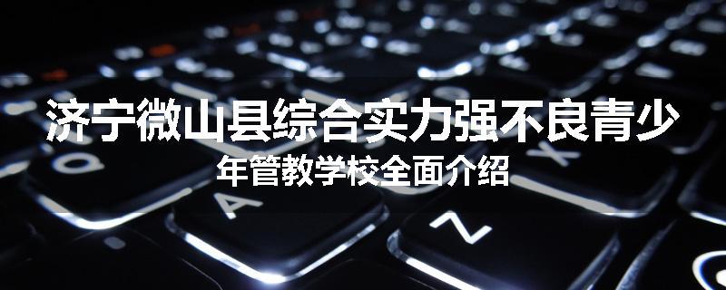 济宁微山县综合实力强不良青少年管教学校全面介绍