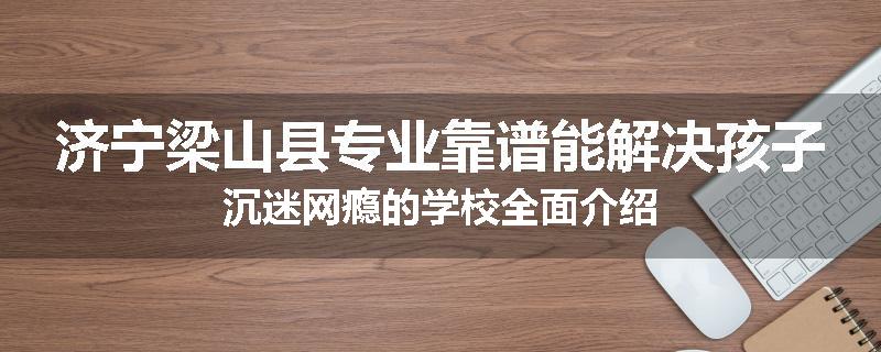 济宁梁山县专业靠谱能解决孩子沉迷网瘾的学校全面介绍
