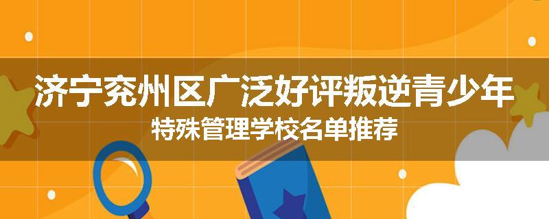 济宁兖州区广泛好评叛逆青少年特殊管理学校名单推荐