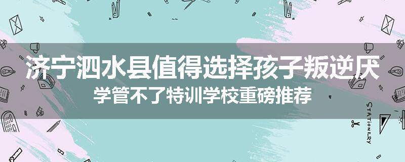 济宁泗水县值得选择孩子叛逆厌学管不了特训学校重磅推荐