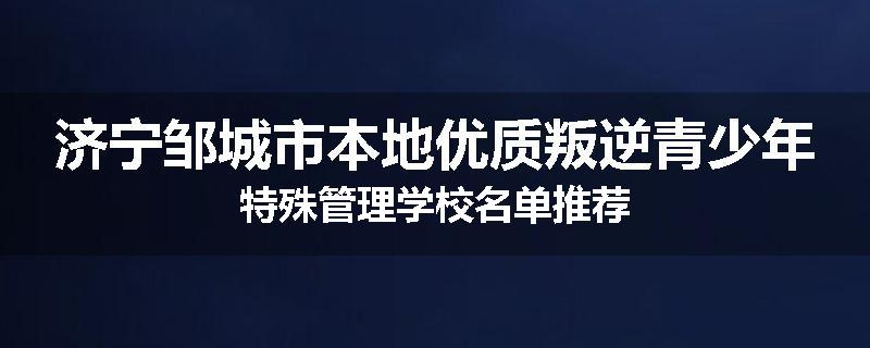济宁邹城市本地优质叛逆青少年特殊管理学校名单推荐
