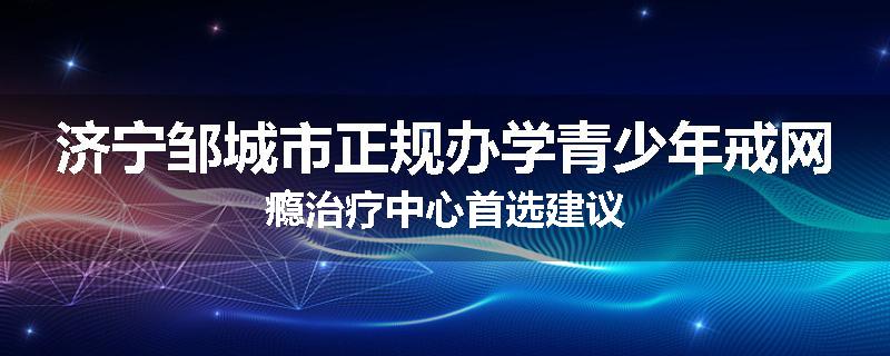 济宁邹城市正规办学青少年戒网瘾治疗中心首选建议
