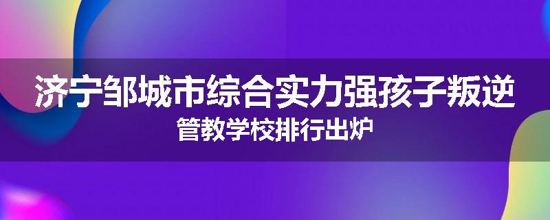 济宁邹城市综合实力强孩子叛逆管教学校排行出炉