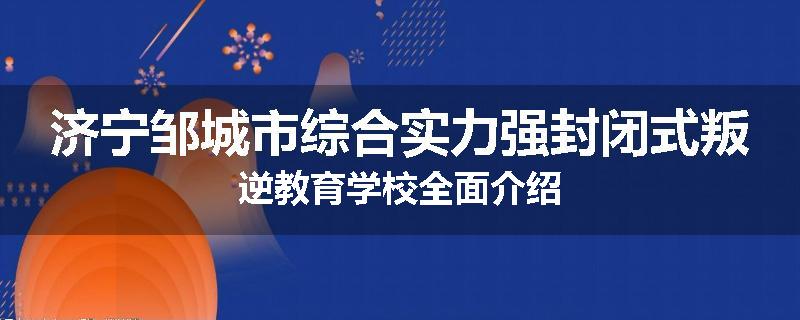 济宁邹城市综合实力强封闭式叛逆教育学校全面介绍