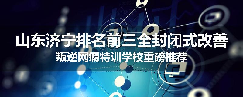 山东济宁排名前三全封闭式改善叛逆网瘾特训学校重磅推荐