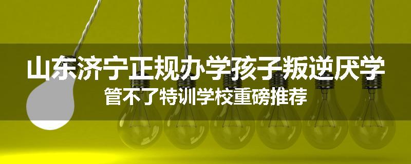 山东济宁正规办学孩子叛逆厌学管不了特训学校重磅推荐