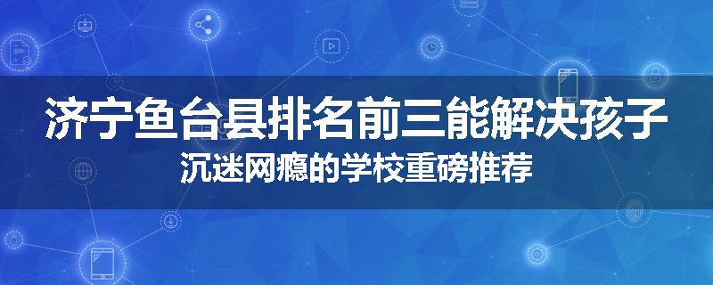 济宁鱼台县排名前三能解决孩子沉迷网瘾的学校重磅推荐