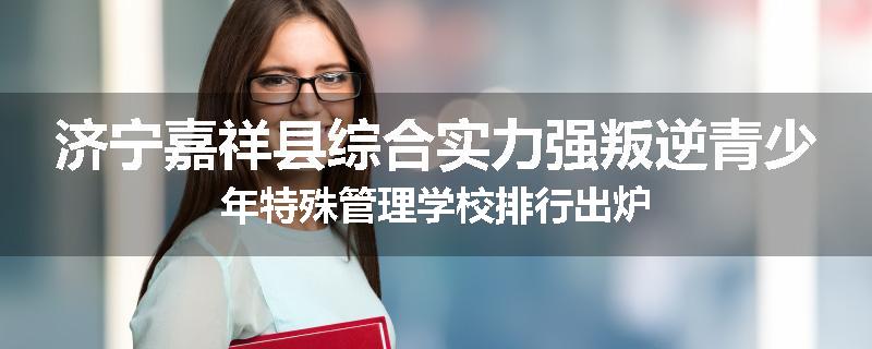 济宁嘉祥县综合实力强叛逆青少年特殊管理学校排行出炉