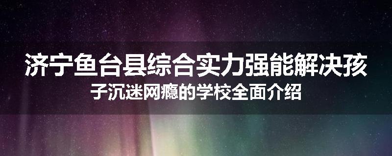 济宁鱼台县综合实力强能解决孩子沉迷网瘾的学校全面介绍