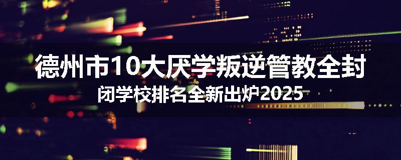 德州市10大厌学叛逆管教全封闭学校排名全新出炉2025