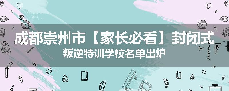 成都崇州市【家长必看】封闭式叛逆特训学校名单出炉