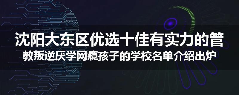 沈阳大东区优选十佳有实力的管教叛逆厌学网瘾孩子的学校名单介绍出炉