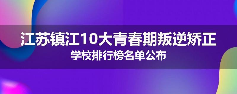 江苏镇江10大青春期叛逆矫正学校排行榜名单公布