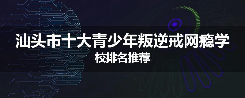 汕头市十大青少年叛逆戒网瘾学校排名推荐