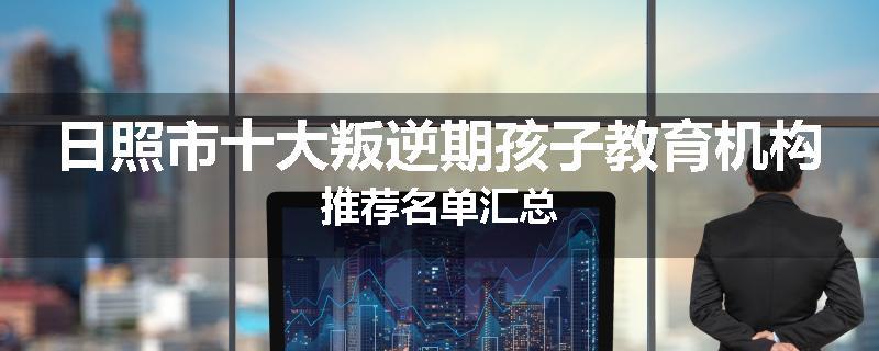 日照市十大叛逆期孩子教育机构推荐名单汇总