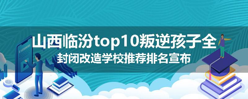 山西临汾top10叛逆孩子全封闭改造学校推荐排名宣布