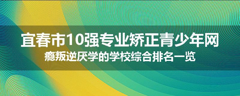 宜春市10强专业矫正青少年网瘾叛逆厌学的学校综合排名一览