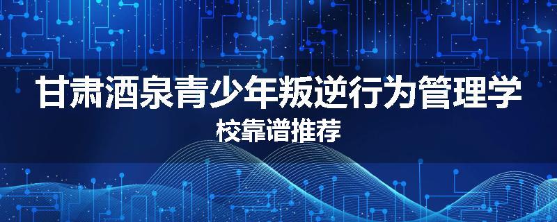 甘肃酒泉青少年叛逆行为管理学校靠谱推荐