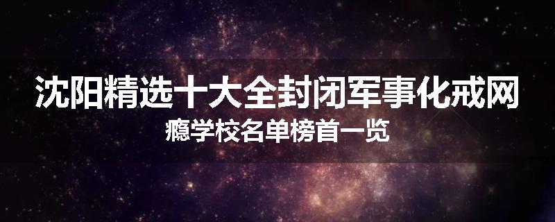 沈阳精选十大全封闭军事化戒网瘾学校名单榜首一览