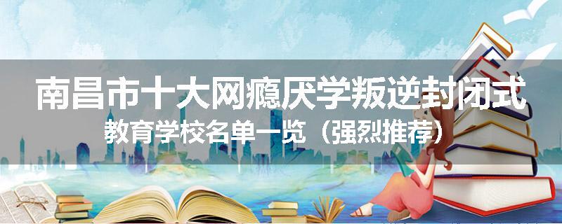 南昌市十大网瘾厌学叛逆封闭式教育学校名单一览（强烈推荐）