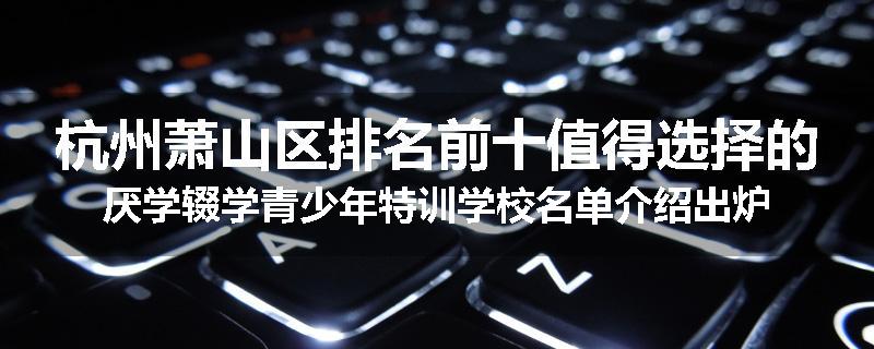 杭州萧山区排名前十值得选择的厌学辍学青少年特训学校名单介绍出炉