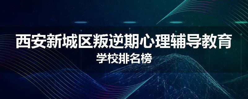 西安新城区叛逆期心理辅导教育学校排名榜