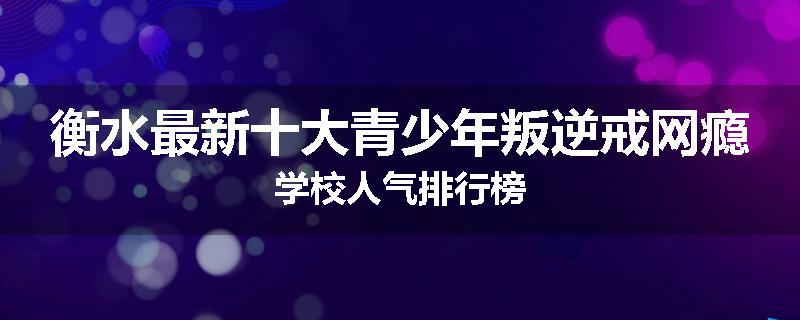 衡水最新十大青少年叛逆戒网瘾学校人气排行榜