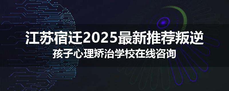 江苏宿迁2025最新推荐叛逆孩子心理矫治学校在线咨询