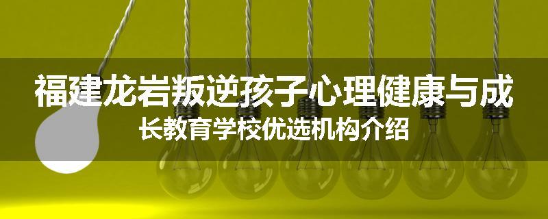 福建龙岩叛逆孩子心理健康与成长教育学校优选机构介绍
