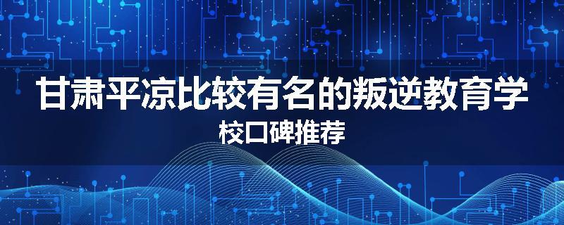 甘肃平凉比较有名的叛逆教育学校口碑推荐