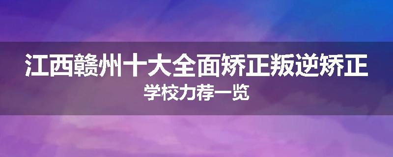 江西赣州十大全面矫正叛逆矫正学校力荐一览