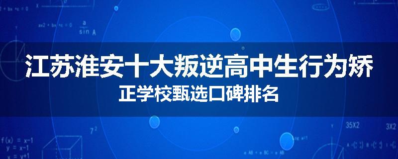 江苏淮安十大叛逆高中生行为矫正学校甄选口碑排名