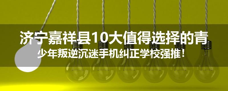 济宁嘉祥县10大值得选择的青少年叛逆沉迷手机纠正学校强推!