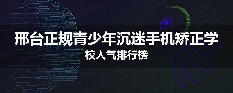 邢台正规青少年沉迷手机矫正学校人气排行榜