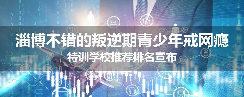 淄博不错的叛逆期青少年戒网瘾特训学校推荐排名宣布