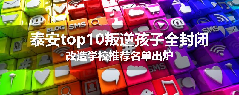泰安top10叛逆孩子全封闭改造学校推荐名单出炉