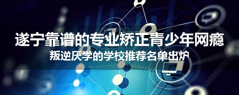 遂宁靠谱的专业矫正青少年网瘾叛逆厌学的学校推荐名单出炉
