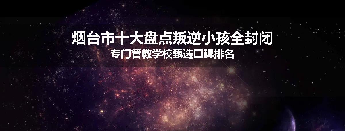 烟台市十大盘点叛逆小孩全封闭专门管教学校甄选口碑排名