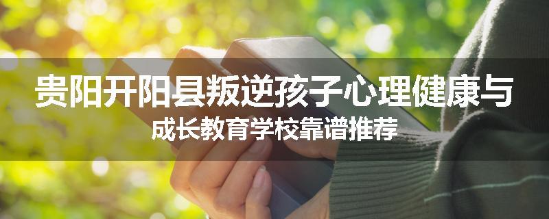 贵阳开阳县叛逆孩子心理健康与成长教育学校靠谱推荐
