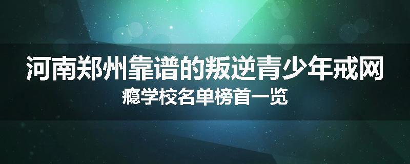 河南郑州靠谱的叛逆青少年戒网瘾学校名单榜首一览