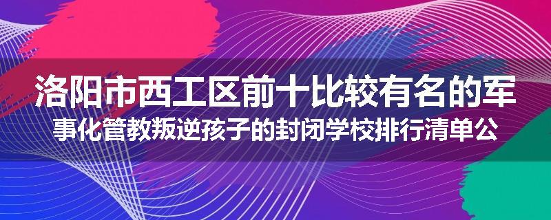 洛阳市西工区前十比较有名的军事化管教叛逆孩子的封闭学校排行清单公布