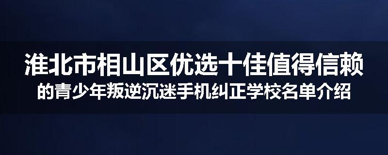 淮北市相山区优选十佳值得信赖的青少年叛逆沉迷手机纠正学校名单介绍出炉