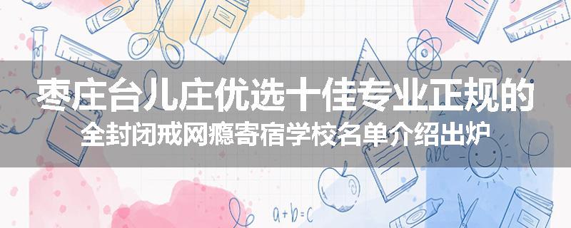 枣庄台儿庄优选十佳专业正规的全封闭戒网瘾寄宿学校名单介绍出炉