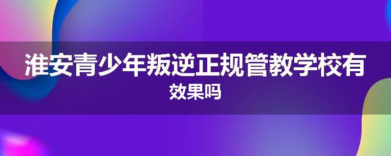 淮安青少年叛逆正规管教学校有效果吗